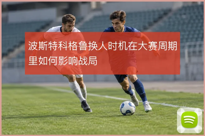 波斯特科格鲁换人时机在大赛周期里如何影响战局