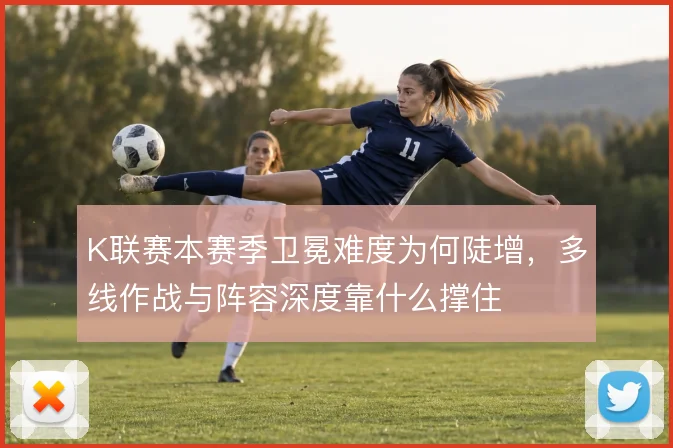 K联赛本赛季卫冕难度为何陡增,多线作战与阵容深度靠什么撑住