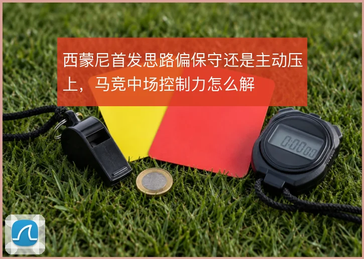 西蒙尼首发思路偏保守还是主动压上，马竞中场控制力怎么解