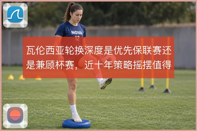 瓦伦西亚轮换深度是优先保联赛还是兼顾杯赛，近十年策略摇摆值得审视