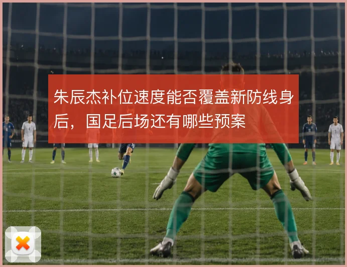 朱辰杰补位速度能否覆盖新防线身后,国足后场还有哪些预案
