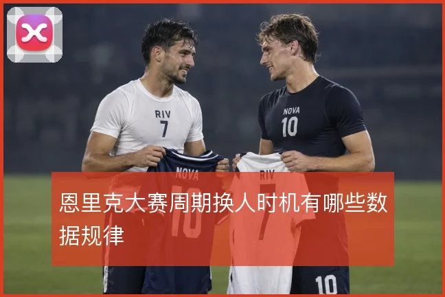 恩里克大赛周期换人时机有哪些数据规律