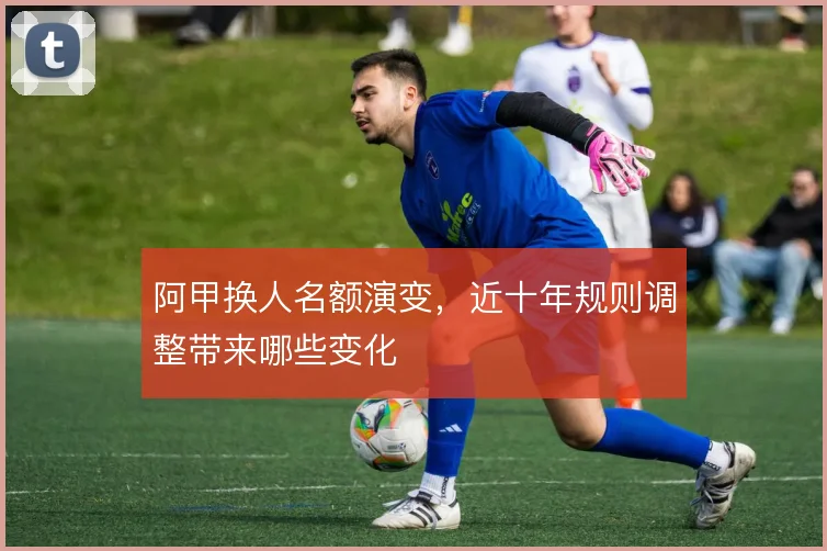 阿甲换人名额演变，近十年规则调整带来哪些变化