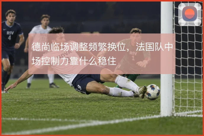 德尚临场调整频繁换位，法国队中场控制力靠什么稳住