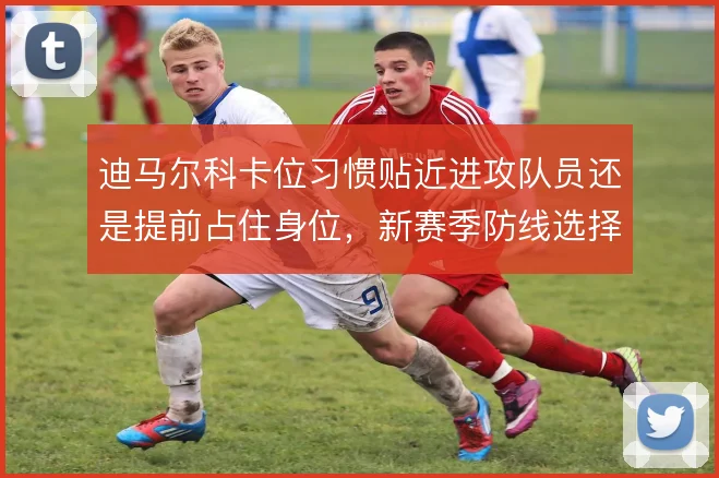 迪马尔科卡位习惯贴近进攻队员还是提前占住身位，新赛季防线选择呈两难