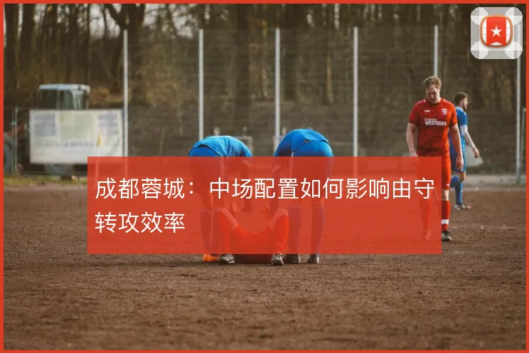 成都蓉城:中场配置如何影响由守转攻效率