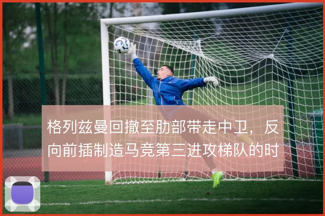 格列兹曼回撤至肋部带走中卫，反向前插制造马竞第三进攻梯队的时间差