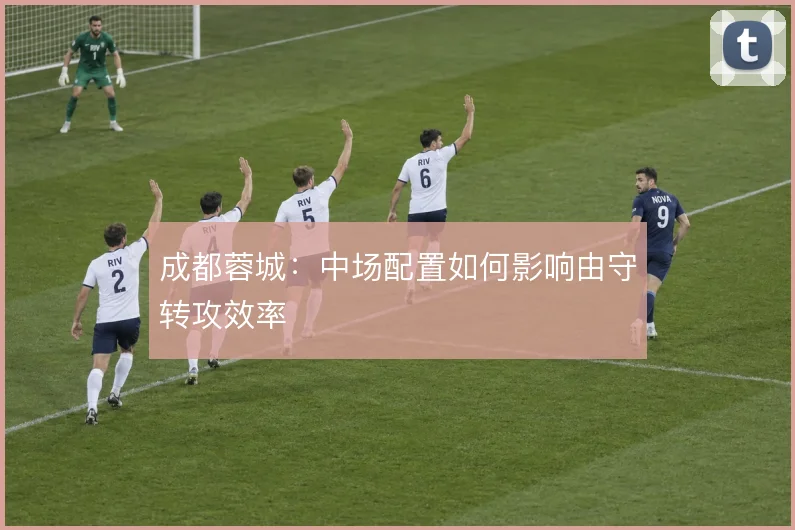 成都蓉城:中场配置如何影响由守转攻效率
