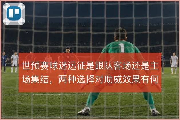 世预赛球迷远征是跟队客场还是主场集结，两种选择对助威效果有何影响