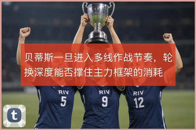 贝蒂斯一旦进入多线作战节奏，轮换深度能否撑住主力框架的消耗