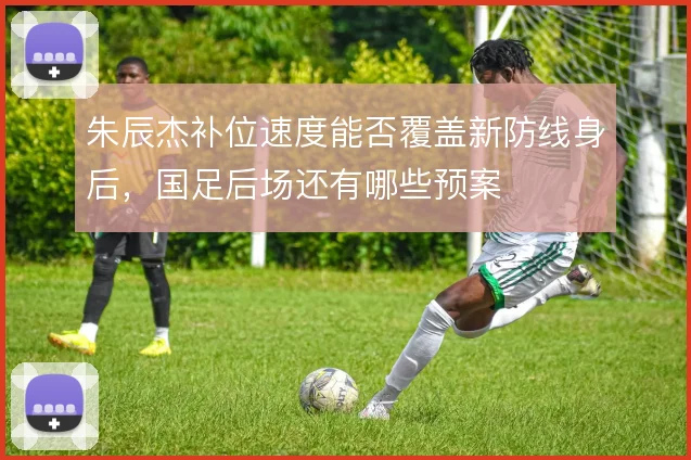 朱辰杰补位速度能否覆盖新防线身后,国足后场还有哪些预案