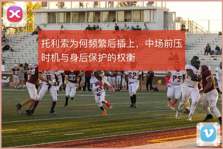 托利索为何频繁后插上，中场前压时机与身后保护的权衡