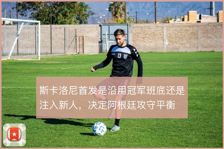 斯卡洛尼首发是沿用冠军班底还是注入新人，决定阿根廷攻守平衡