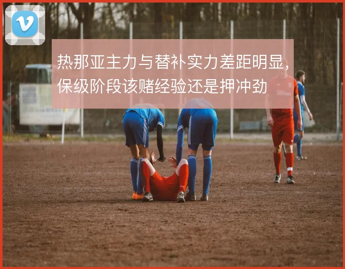 热那亚主力与替补实力差距明显，保级阶段该赌经验还是押冲劲