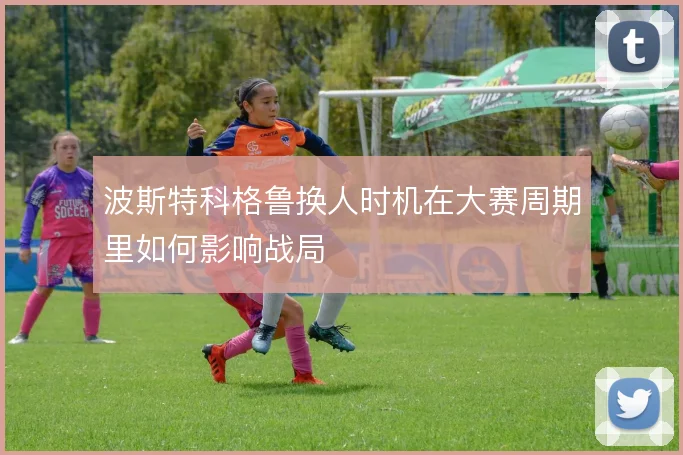 波斯特科格鲁换人时机在大赛周期里如何影响战局