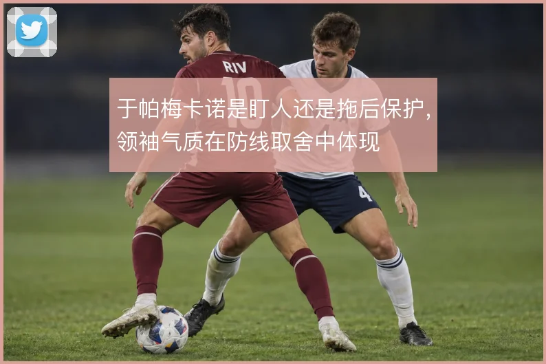 于帕梅卡诺是盯人还是拖后保护，领袖气质在防线取舍中体现