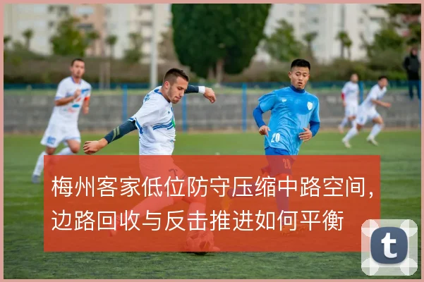 梅州客家低位防守压缩中路空间，边路回收与反击推进如何平衡