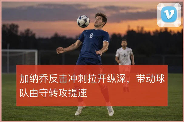 加纳乔反击冲刺拉开纵深，带动球队由守转攻提速