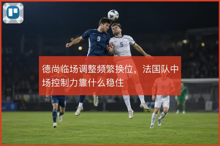 德尚临场调整频繁换位，法国队中场控制力靠什么稳住
