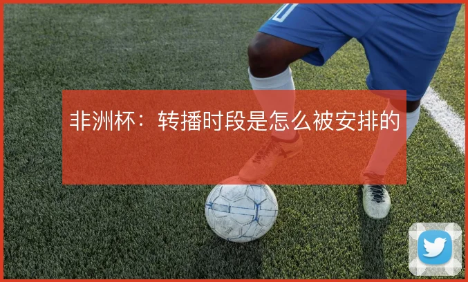 非洲杯：转播时段是怎么被安排的