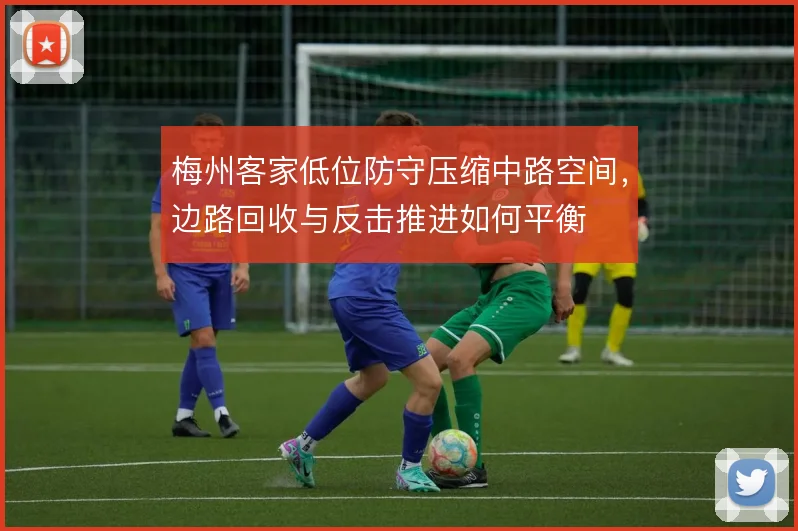 梅州客家低位防守压缩中路空间,边路回收与反击推进如何平衡