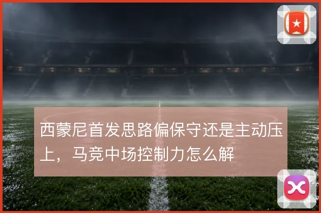 西蒙尼首发思路偏保守还是主动压上，马竞中场控制力怎么解