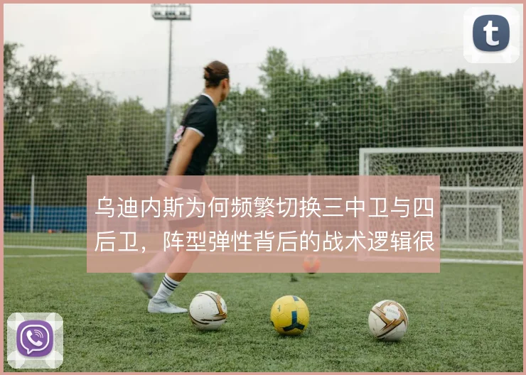 乌迪内斯为何频繁切换三中卫与四后卫，阵型弹性背后的战术逻辑很难看透