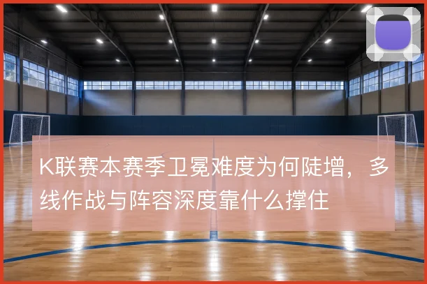 K联赛本赛季卫冕难度为何陡增,多线作战与阵容深度靠什么撑住